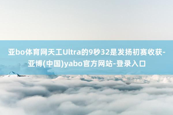 亚bo体育网天工Ultra的9秒32是发扬初赛收获-亚博(中国)yabo官方网站-登录入口