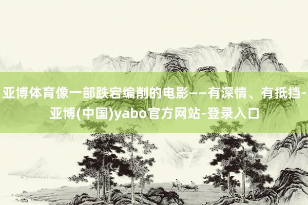 亚博体育像一部跌宕编削的电影——有深情、有抵挡-亚博(中国)yabo官方网站-登录入口