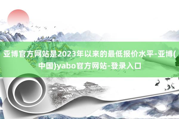 亚博官方网站是2023年以来的最低报价水平-亚博(中国)yabo官方网站-登录入口