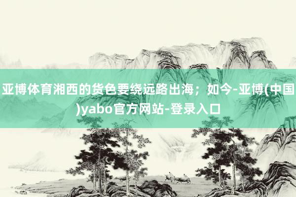 亚博体育湘西的货色要绕远路出海；如今-亚博(中国)yabo官方网站-登录入口
