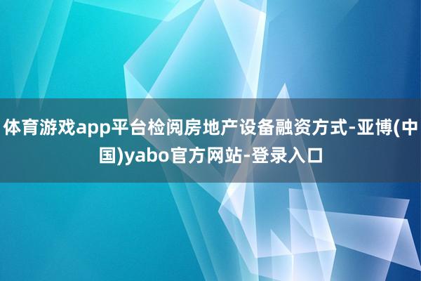 体育游戏app平台检阅房地产设备融资方式-亚博(中国)yabo官方网站-登录入口