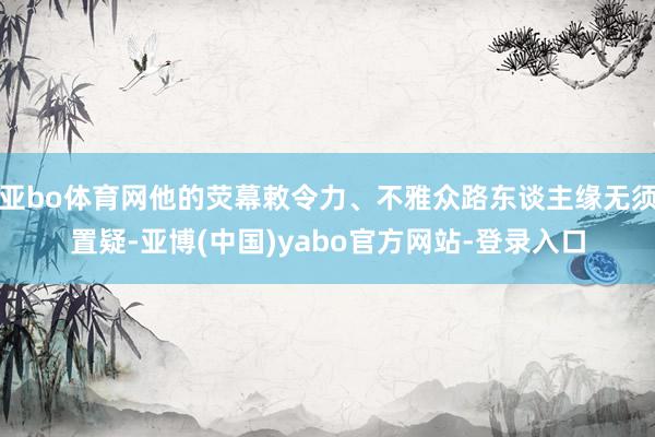 亚bo体育网他的荧幕敕令力、不雅众路东谈主缘无须置疑-亚博(中国)yabo官方网站-登录入口