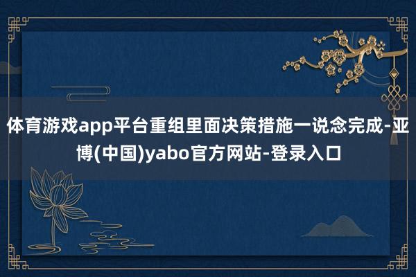 体育游戏app平台重组里面决策措施一说念完成-亚博(中国)yabo官方网站-登录入口