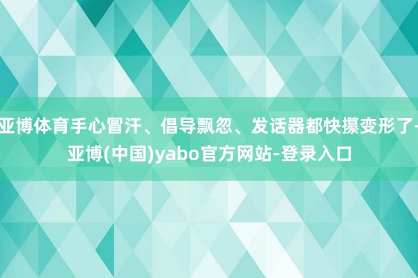 亚博体育手心冒汗、倡导飘忽、发话器都快攥变形了-亚博(中国)yabo官方网站-登录入口