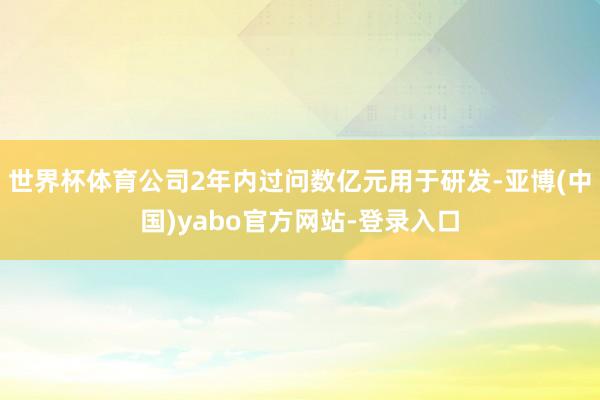 世界杯体育公司2年内过问数亿元用于研发-亚博(中国)yabo官方网站-登录入口