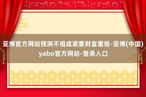 亚博官方网站预测不组成紧要财富重组-亚博(中国)yabo官方网站-登录入口