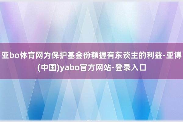 亚bo体育网为保护基金份额握有东谈主的利益-亚博(中国)yabo官方网站-登录入口
