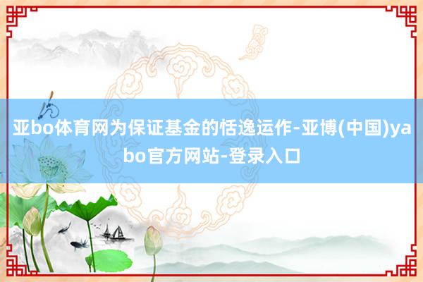 亚bo体育网为保证基金的恬逸运作-亚博(中国)yabo官方网站-登录入口