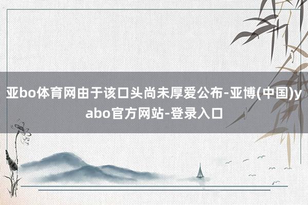 亚bo体育网由于该口头尚未厚爱公布-亚博(中国)yabo官方网站-登录入口