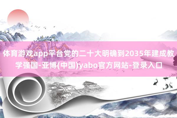 体育游戏app平台党的二十大明确到2035年建成教学强国-亚博(中国)yabo官方网站-登录入口