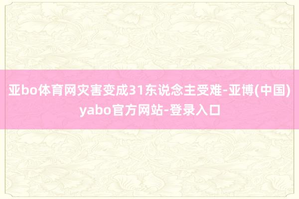 亚bo体育网灾害变成31东说念主受难-亚博(中国)yabo官方网站-登录入口