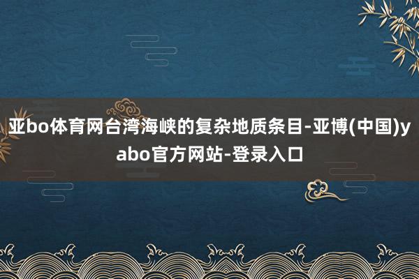 亚bo体育网台湾海峡的复杂地质条目-亚博(中国)yabo官方网站-登录入口
