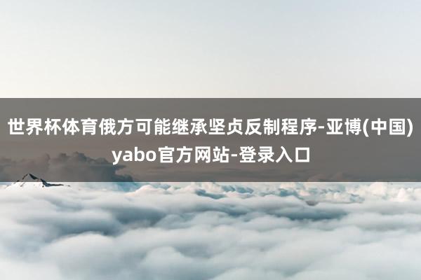 世界杯体育俄方可能继承坚贞反制程序-亚博(中国)yabo官方网站-登录入口