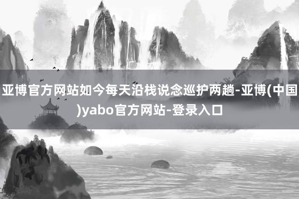 亚博官方网站如今每天沿栈说念巡护两趟-亚博(中国)yabo官方网站-登录入口
