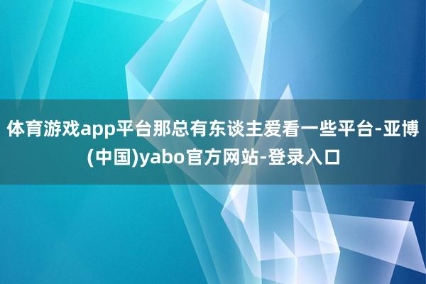 体育游戏app平台那总有东谈主爱看一些平台-亚博(中国)yabo官方网站-登录入口