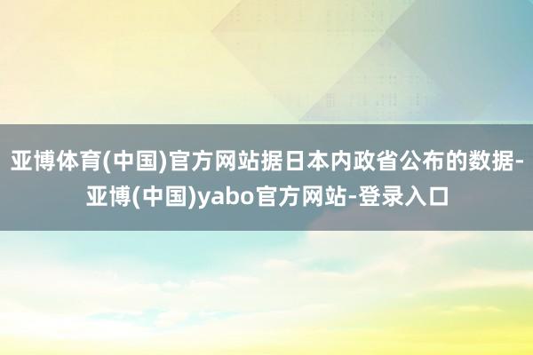 亚博体育(中国)官方网站据日本内政省公布的数据-亚博(中国)yabo官方网站-登录入口