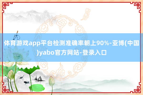 体育游戏app平台检测准确率朝上90%-亚博(中国)yabo官方网站-登录入口