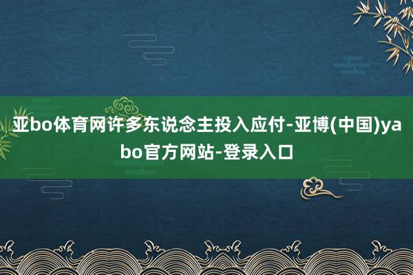 亚bo体育网许多东说念主投入应付-亚博(中国)yabo官方网站-登录入口