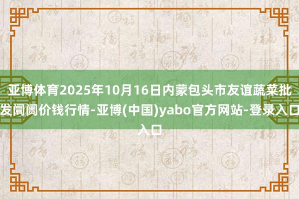 亚博体育2025年10月16日内蒙包头市友谊蔬菜批发阛阓价钱行情-亚博(中国)yabo官方网站-登录入口