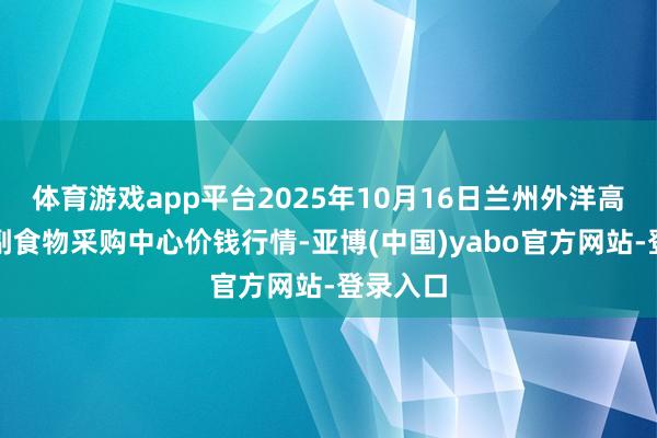 体育游戏app平台2025年10月16日兰州外洋高原夏菜副食物采购中心价钱行情-亚博(中国)yabo官方网站-登录入口