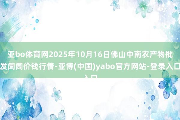 亚bo体育网2025年10月16日佛山中南农产物批发阛阓价钱行情-亚博(中国)yabo官方网站-登录入口