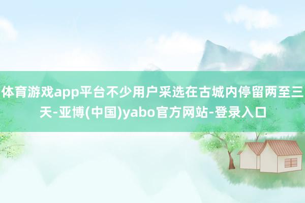 体育游戏app平台不少用户采选在古城内停留两至三天-亚博(中国)yabo官方网站-登录入口