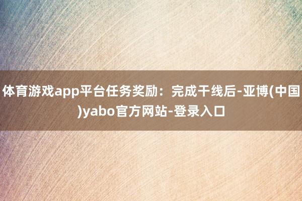 体育游戏app平台任务奖励：完成干线后-亚博(中国)yabo官方网站-登录入口