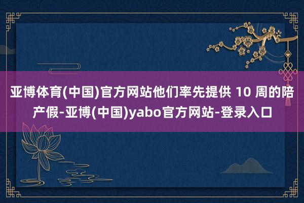 亚博体育(中国)官方网站他们率先提供 10 周的陪产假-亚博(中国)yabo官方网站-登录入口