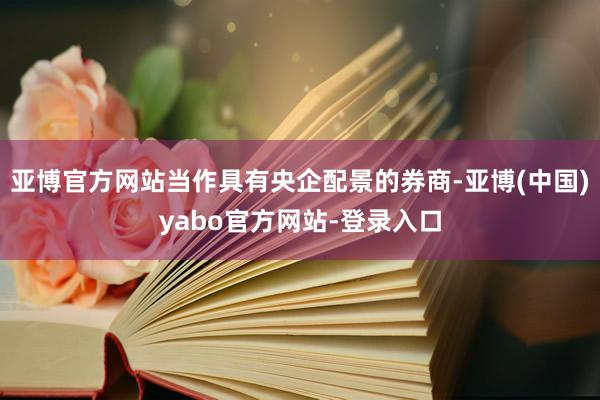 亚博官方网站当作具有央企配景的券商-亚博(中国)yabo官方网站-登录入口