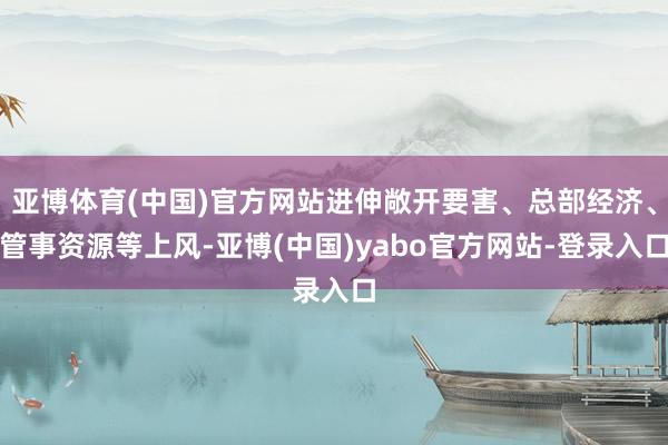 亚博体育(中国)官方网站进伸敞开要害、总部经济、管事资源等上风-亚博(中国)yabo官方网站-登录入口
