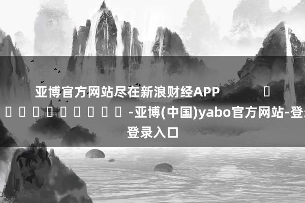 亚博官方网站尽在新浪财经APP            													-亚博(中国)yabo官方网站-登录入口