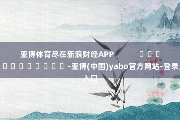 亚博体育尽在新浪财经APP            													-亚博(中国)yabo官方网站-登录入口