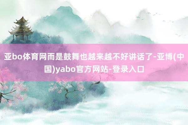 亚bo体育网而是鼓舞也越来越不好讲话了-亚博(中国)yabo官方网站-登录入口