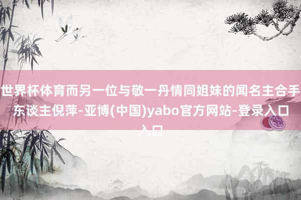 世界杯体育而另一位与敬一丹情同姐妹的闻名主合手东谈主倪萍-亚博(中国)yabo官方网站-登录入口