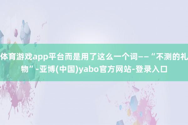 体育游戏app平台而是用了这么一个词——“不测的礼物”-亚博(中国)yabo官方网站-登录入口