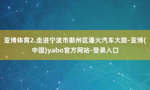 亚博体育2.走进宁波市鄞州区潘火汽车大路-亚博(中国)yabo官方网站-登录入口