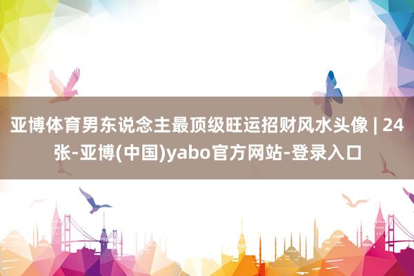 亚博体育男东说念主最顶级旺运招财风水头像 | 24张-亚博(中国)yabo官方网站-登录入口