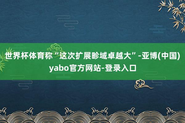 世界杯体育称“这次扩展畛域卓越大”-亚博(中国)yabo官方网站-登录入口