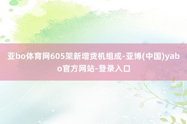 亚bo体育网605架新增货机组成-亚博(中国)yabo官方网站-登录入口