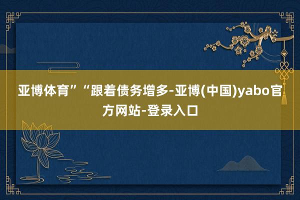 亚博体育”　　“跟着债务增多-亚博(中国)yabo官方网站-登录入口