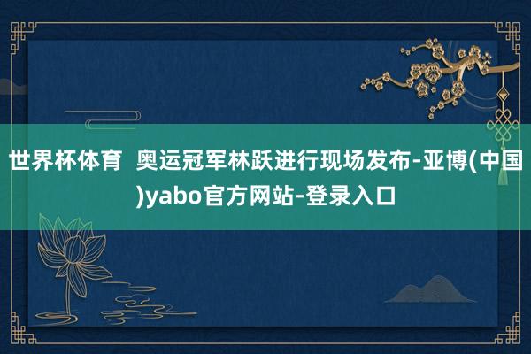 世界杯体育  奥运冠军林跃进行现场发布-亚博(中国)yabo官方网站-登录入口
