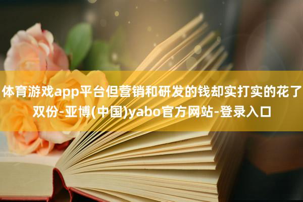 体育游戏app平台但营销和研发的钱却实打实的花了双份-亚博(中国)yabo官方网站-登录入口