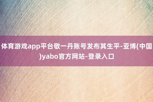 体育游戏app平台敬一丹账号发布其生平-亚博(中国)yabo官方网站-登录入口