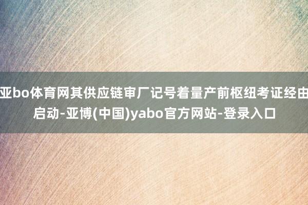 亚bo体育网其供应链审厂记号着量产前枢纽考证经由启动-亚博(中国)yabo官方网站-登录入口