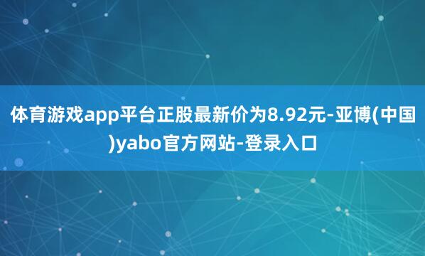 体育游戏app平台正股最新价为8.92元-亚博(中国)yabo官方网站-登录入口