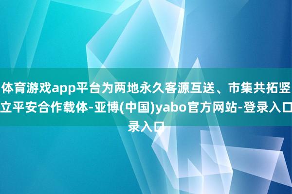 体育游戏app平台为两地永久客源互送、市集共拓竖立平安合作载体-亚博(中国)yabo官方网站-登录入口