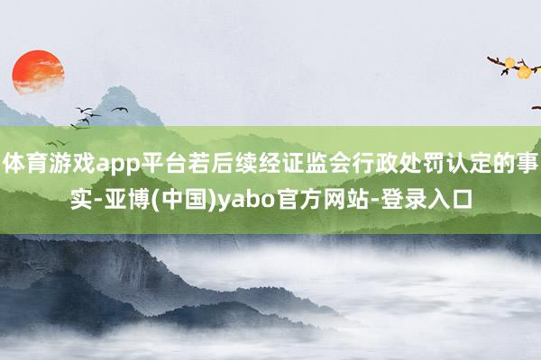 体育游戏app平台若后续经证监会行政处罚认定的事实-亚博(中国)yabo官方网站-登录入口