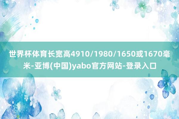 世界杯体育长宽高4910/1980/1650或1670毫米-亚博(中国)yabo官方网站-登录入口