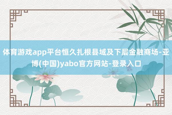 体育游戏app平台恒久扎根县域及下层金融商场-亚博(中国)yabo官方网站-登录入口
