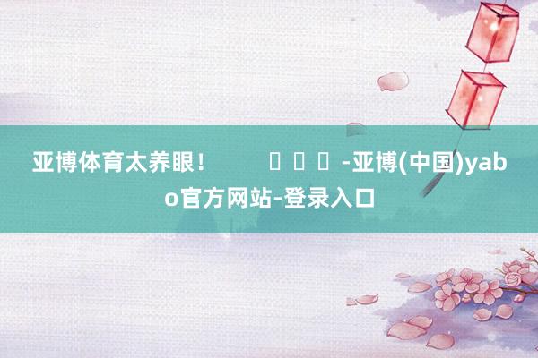 亚博体育太养眼！        			-亚博(中国)yabo官方网站-登录入口